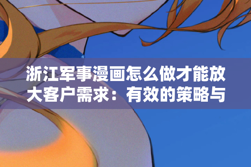 浙江军事漫画怎么做才能放大客户需求：有效的策略与实践